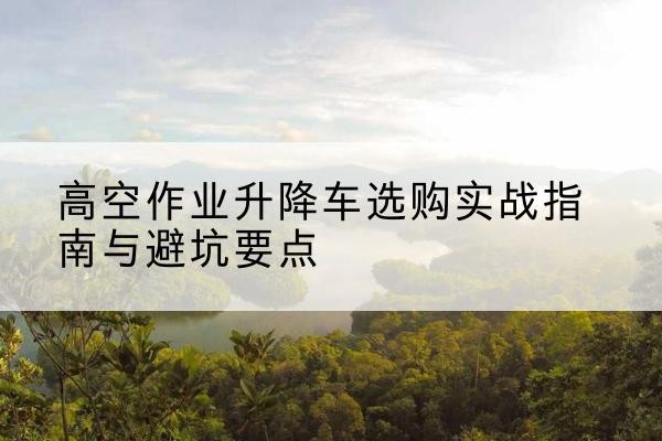 四川升降车怎么选-高空作业升降车选购实战指南与避坑要点
