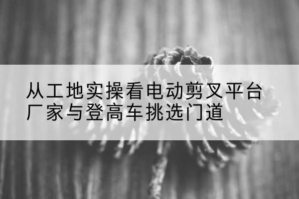 四川电动剪叉升降平台厂家-从工地实操看电动剪叉平台厂家与登高车挑选门道