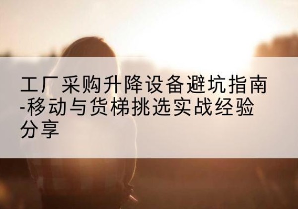 四川移动式升降机怎么选-工厂采购升降设备避坑指南-移动与货梯挑选实战经验分享