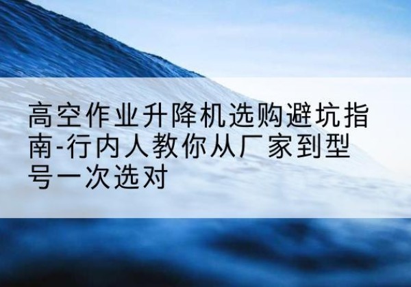 四川升降平台厂家-高空作业升降机选购避坑指南-行内人教你从厂家到型号一次选对