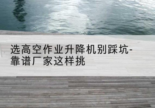 四川剪叉式升降机厂家-选高空作业升降机别踩坑-靠谱厂家这样挑