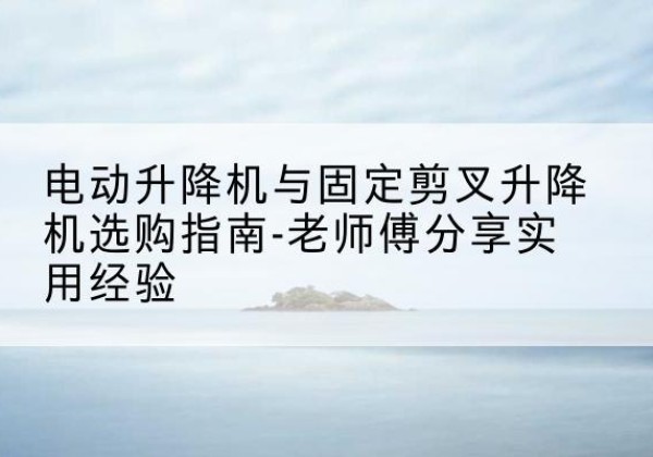 四川电动升降机怎么选-电动升降机与固定剪叉升降机选购指南-老师傅分享实用经验