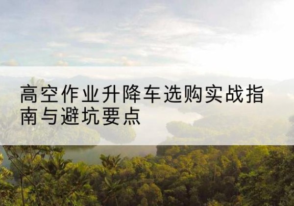 四川升降车怎么选-高空作业升降车选购实战指南与避坑要点