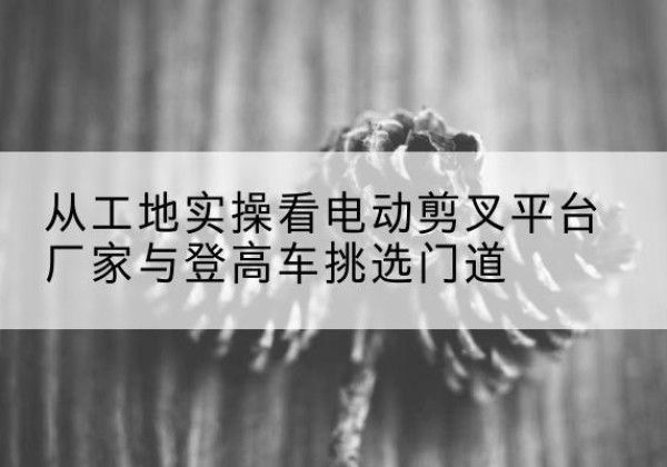 四川电动剪叉升降平台厂家-从工地实操看电动剪叉平台厂家与登高车挑选门道