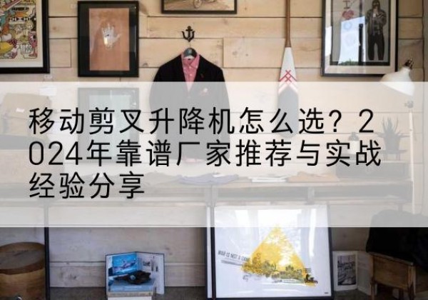 四川升降平台厂家推荐-移动剪叉升降机怎么选？2024年靠谱厂家推荐与实战经验分享